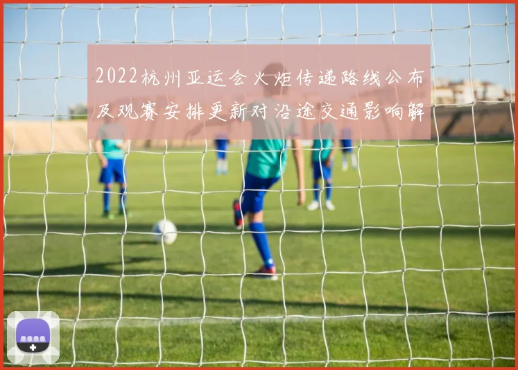 2022杭州亚运会火炬传递路线公布及观赛安排更新对沿途交通影响解读