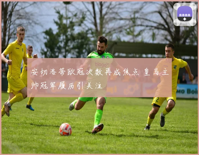 安切洛蒂欧冠次数再成焦点 皇马主帅冠军履历引关注