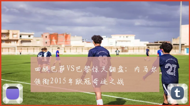 回顾巴萨VS巴黎惊天翻盘：内马尔领衔2015年欧冠奇迹之战