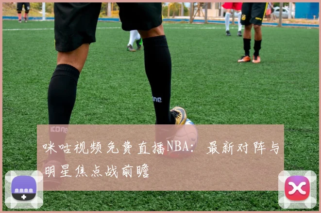咪咕视频免费直播NBA：最新对阵与明星焦点战前瞻