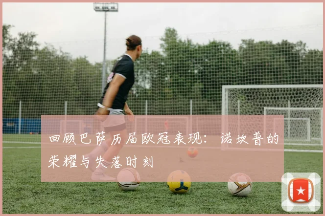 回顾巴萨历届欧冠表现：诺坎普的荣耀与失落时刻