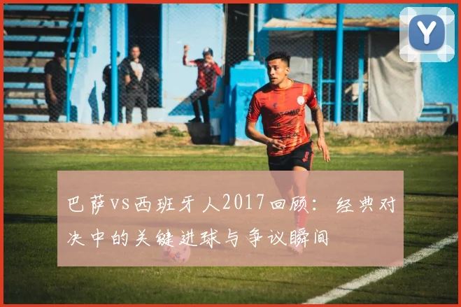 巴萨vs西班牙人2017回顾：经典对决中的关键进球与争议瞬间